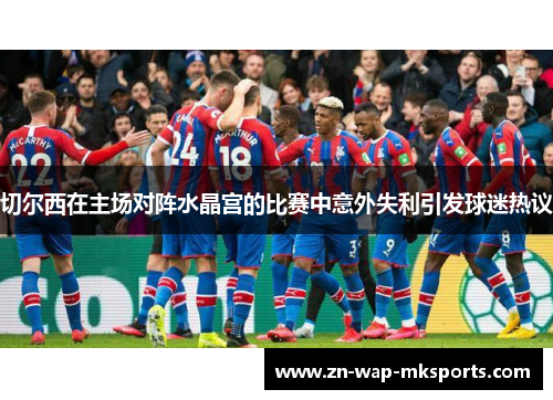切尔西在主场对阵水晶宫的比赛中意外失利引发球迷热议