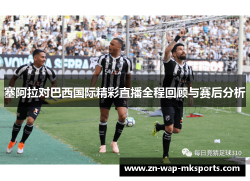 塞阿拉对巴西国际精彩直播全程回顾与赛后分析